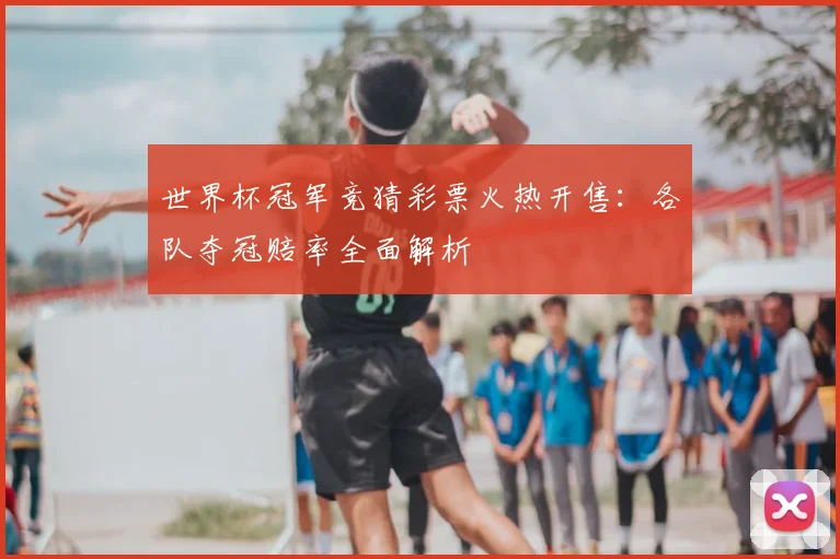 世界杯冠军竞猜彩票火热开售：各队夺冠赔率全面解析