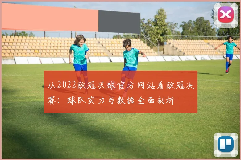 从2022欧冠买球官方网站看欧冠决赛：球队实力与数据全面剖析