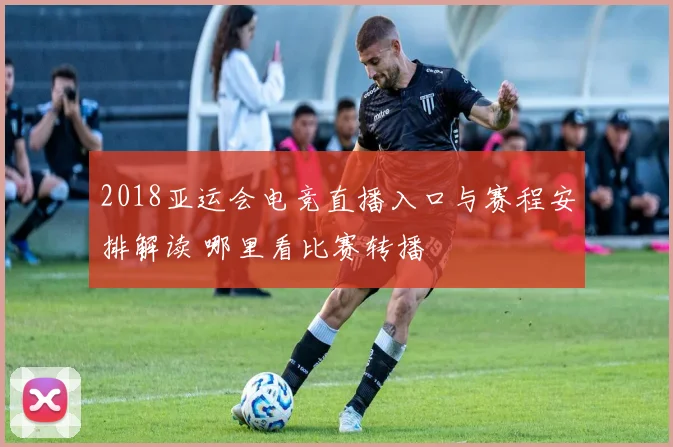 2018亚运会电竞直播入口与赛程安排解读 哪里看比赛转播