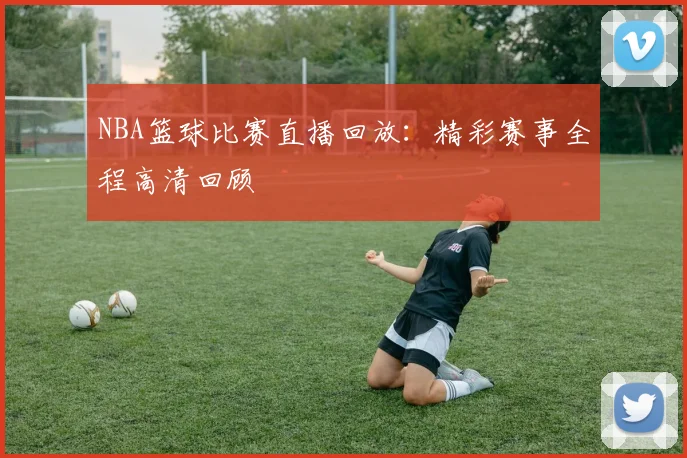 NBA篮球比赛直播回放：精彩赛事全程高清回顾