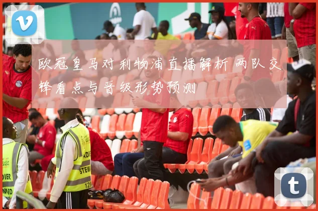 欧冠皇马对利物浦直播解析 两队交锋看点与晋级形势预测