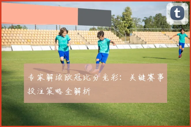 专家解读欧冠比分竞彩：关键赛事投注策略全解析