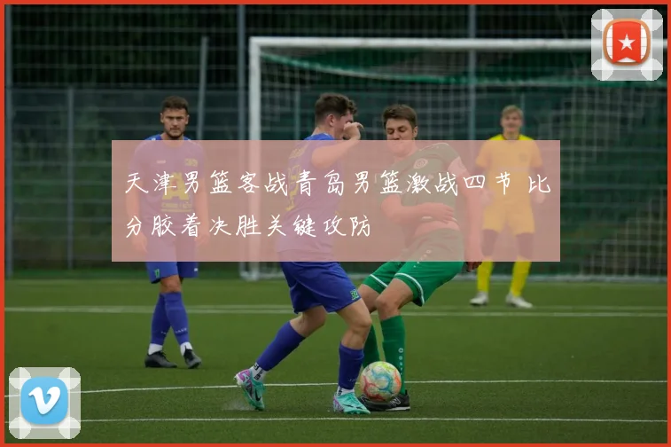 天津男篮客战青岛男篮激战四节 比分胶着决胜关键攻防