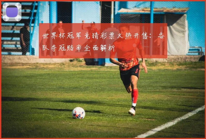 世界杯冠军竞猜彩票火热开售：各队夺冠赔率全面解析