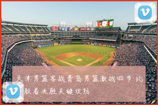 天津男篮客战青岛男篮激战四节 比分胶着决胜关键攻防