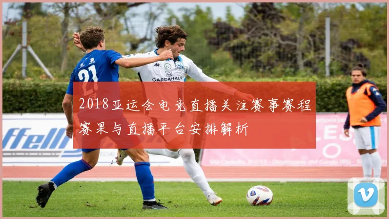 2018亚运会电竞直播关注赛事赛程赛果与直播平台安排解析