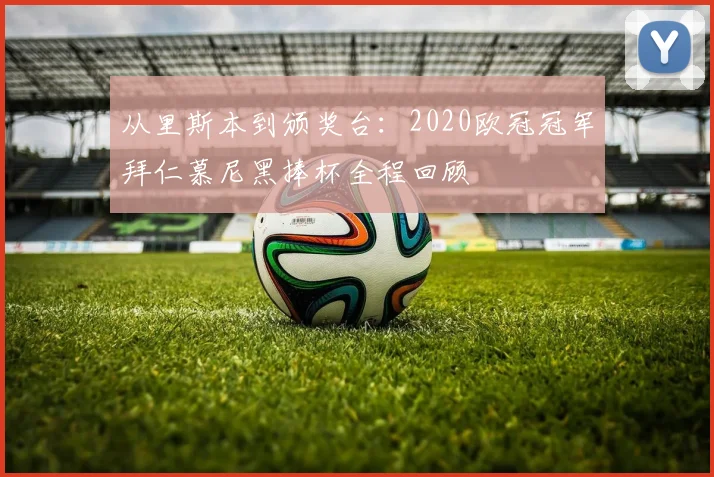 从里斯本到颁奖台：2020欧冠冠军拜仁慕尼黑捧杯全程回顾