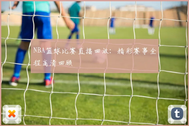 NBA篮球比赛直播回放：精彩赛事全程高清回顾